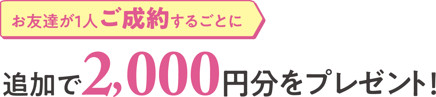 お友達が１人ご成約するごとに追加で2,000円分をプレゼント！