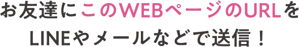 お友達にこのWEBページのURLをLINEやメールなどで送信！