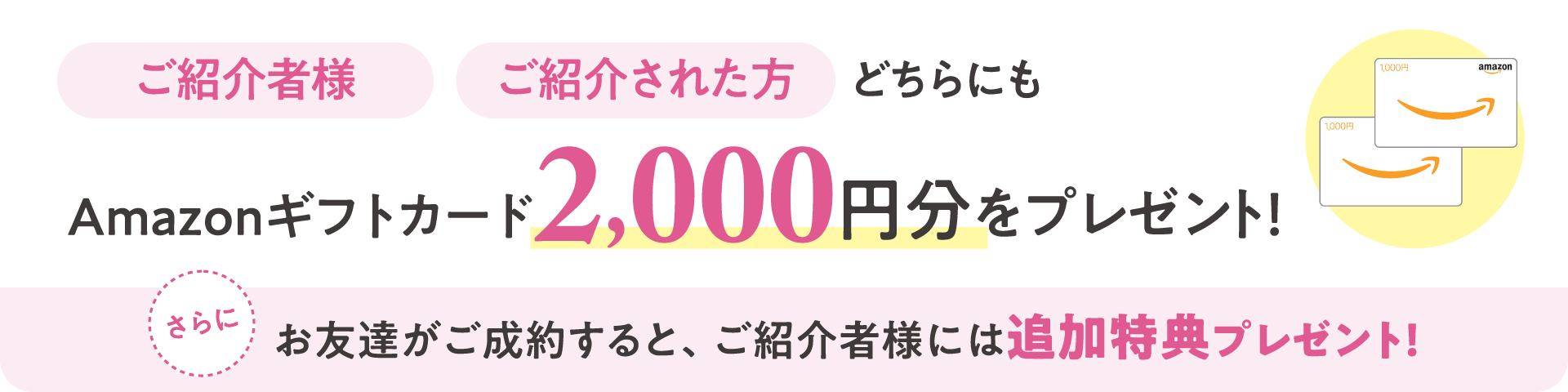 ご紹介者様・ご紹介された方どちらにも、Amazonギフトカード2,000円分をプレゼント！さらに、お友達がご成約すると、ご紹介者様には追加特典プレゼント！