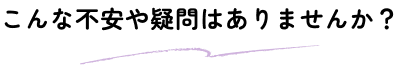 こんな不安や疑問はありませんか？